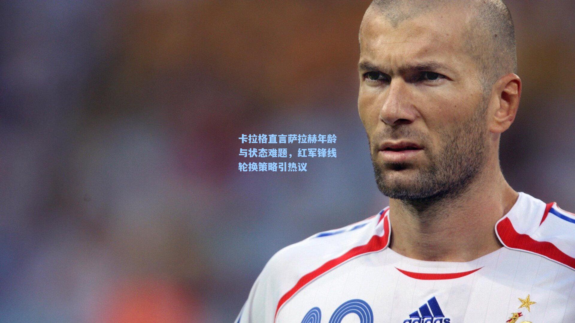卡拉格直言萨拉赫年龄与状态难题,红军锋线轮换策略引热议